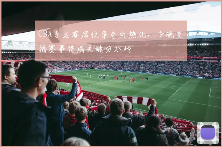 CBA季后赛席位争夺白热化，今晚直播赛事将成关键分水岭