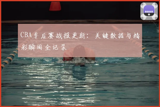 CBA季后赛战报更新：关键数据与精彩瞬间全记录