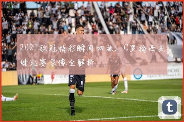 2021欧冠精彩瞬间回放：C罗梅西关键比赛录像全解析