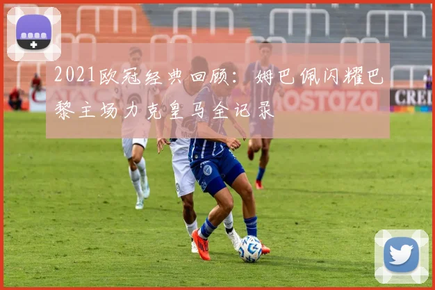 2021欧冠经典回顾：姆巴佩闪耀巴黎主场力克皇马全记录