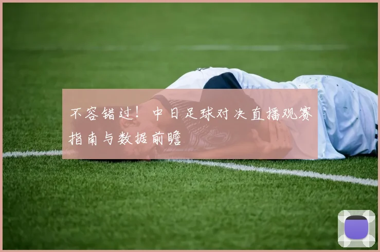 不容错过！中日足球对决直播观赛指南与数据前瞻