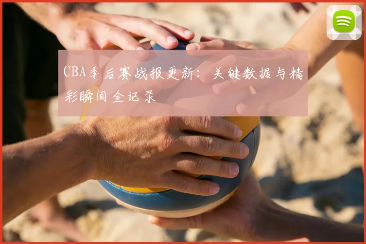 CBA季后赛战报更新：关键数据与精彩瞬间全记录