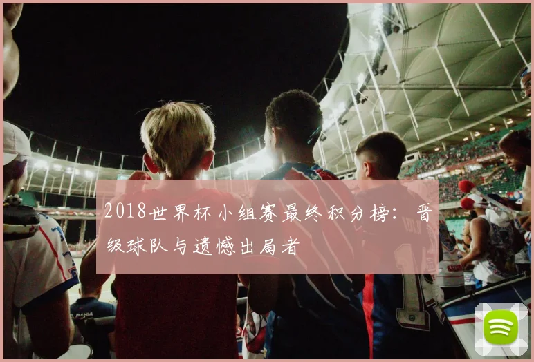 2018世界杯小组赛最终积分榜：晋级球队与遗憾出局者