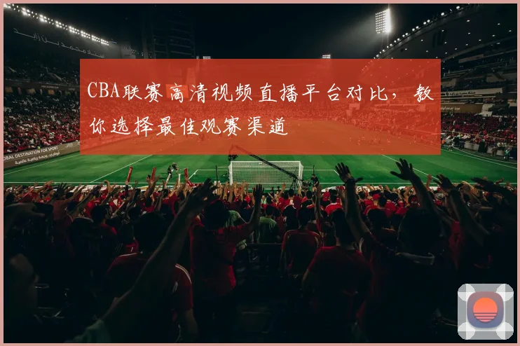 CBA联赛高清视频直播平台对比，教你选择最佳观赛渠道