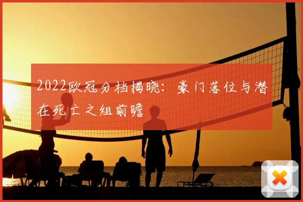 2022欧冠分档揭晓：豪门落位与潜在死亡之组前瞻