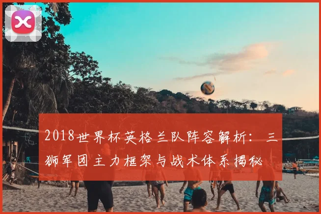 2018世界杯英格兰队阵容解析：三狮军团主力框架与战术体系揭秘