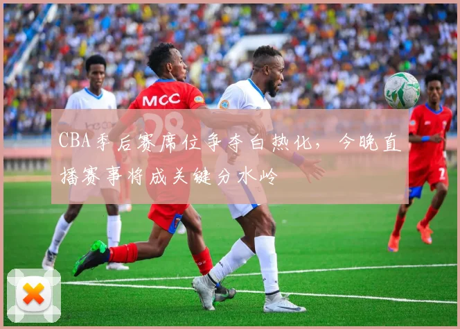 CBA季后赛席位争夺白热化，今晚直播赛事将成关键分水岭